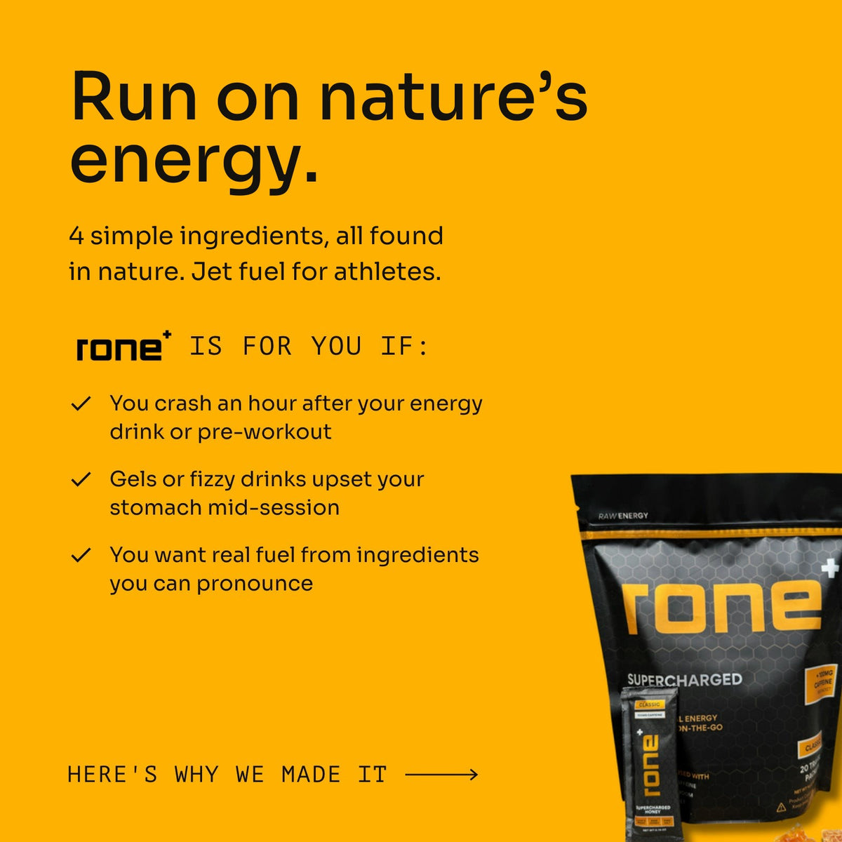 Run on nature's energy: 4 simple ingredients, all found in nature. Jet fuel for athletes. RONE is for you if you crash an hour after your energy drink or pre-workout, gels or fizzy drinks upset your stomach mid-session, or you want real fuel from ingredients you can pronounce.